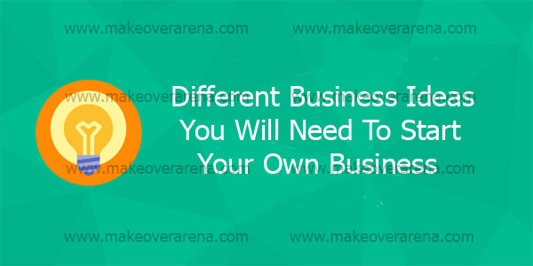 Different Business Ideas You Will Need To Start Your Own Business